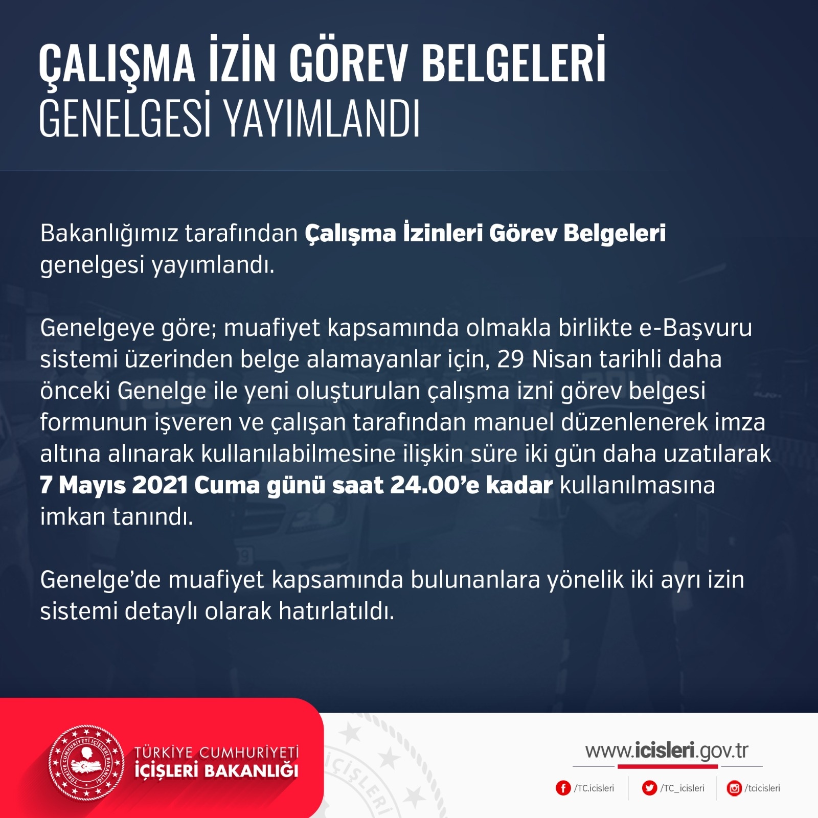 Bir şunu diyen bir yazı 'ÇALIŞMA İZİN GÖREV BELGELERİ GENELGESİ YAYIMLANDI Bakanlığımız tarafından Çalışma İzinleri Görev Belgeleri genelgesi yayımlandı. Genelgeye göre; muafiyet kapsamında olmakla birlikte e-Başvuru sistemi üzerinden belge alamayanlar için, 29 Nisan tarihli daha önceki Genelge ile yeni oluşturulan çalışma izni görev belgesi formunun işveren ve çalışan tarafından manuel düzenlenerek imza altına alınarak kullanılabilmesine ilişkin süre iki gün daha uzatılarak 7 Mayıs 2021 Cuma günü saat 24.00'e kadar kullanılmasına imkan tanındı. Genelge'de muafiyet kapsamında bulunanlara yönelik iki ayrı izin sistemi detaylı olarak hatırlatıldı. TÜRKİYE CUMHURİ YETİ İÇİŞLERİ BAKANLIĞI TC.icisleri www.icisleri.gov.tr TC_icisleri tcicisleri' görseli olabilir